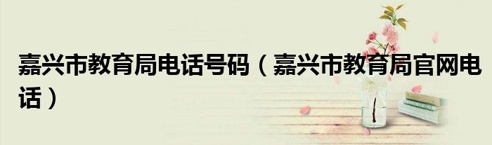 嘉興市教育局電話號(hào)碼（嘉興市教育局官網(wǎng)電話）