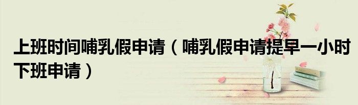 上班時間哺乳假申請（哺乳假申請?zhí)嵩缫恍r下班申請）