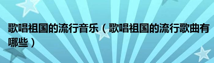 歌唱祖國的流行音樂（歌唱祖國的流行歌曲有哪些）