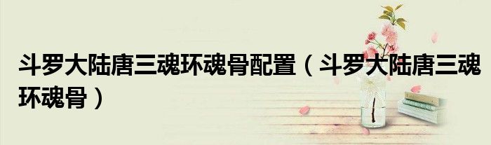 斗羅大陸唐三魂環(huán)魂骨配置（斗羅大陸唐三魂環(huán)魂骨）