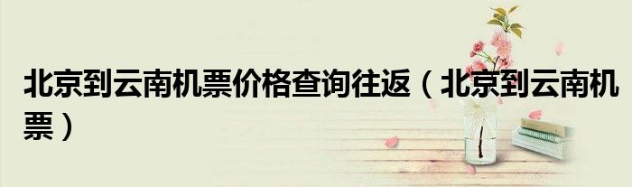 北京到云南機(jī)票價(jià)格查詢往返（北京到云南機(jī)票）