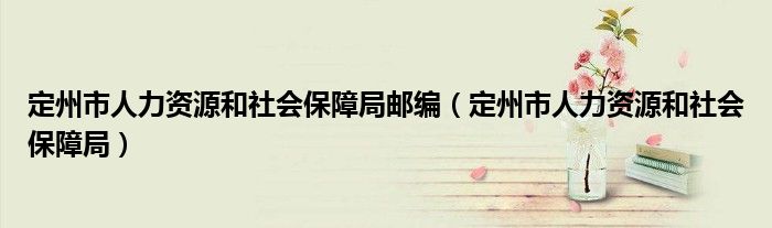 定州市人力資源和社會(huì)保障局郵編（定州市人力資源和社會(huì)保障局）