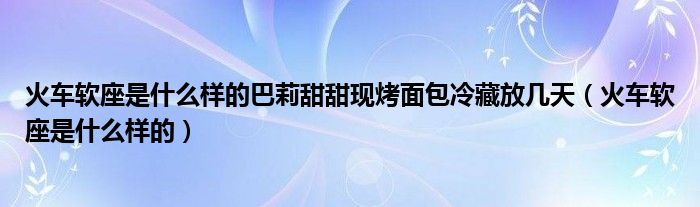 火車軟座是什么樣的巴莉甜甜現(xiàn)烤面包冷藏放幾天（火車軟座是什么樣的）