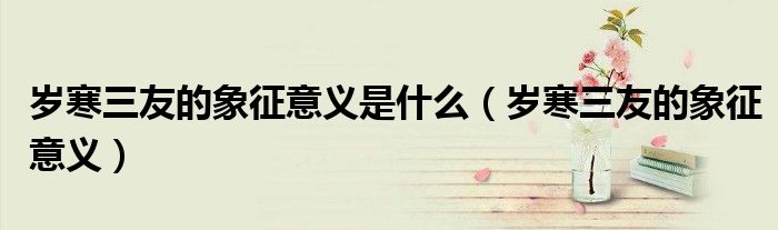 歲寒三友的象征意義是什么（歲寒三友的象征意義）