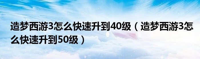 造夢(mèng)西游3怎么快速升到40級(jí)（造夢(mèng)西游3怎么快速升到50級(jí)）