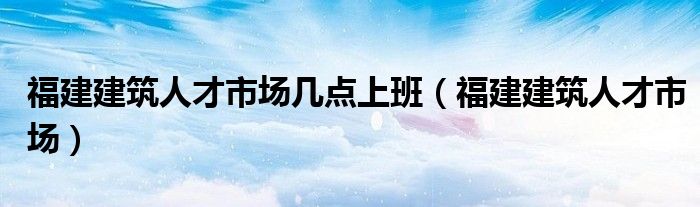 福建建筑人才市場幾點(diǎn)上班（福建建筑人才市場）
