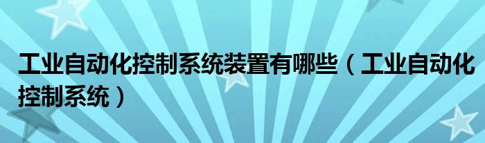工業(yè)自動化控制系統(tǒng)裝置有哪些（工業(yè)自動化控制系統(tǒng)）