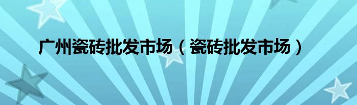廣州瓷磚批發(fā)市場（瓷磚批發(fā)市場）