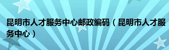 昆明市人才服務(wù)中心郵政編碼（昆明市人才服務(wù)中心）