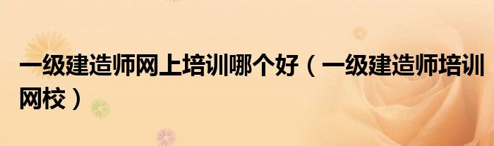 一級建造師網(wǎng)上培訓(xùn)哪個好（一級建造師培訓(xùn)網(wǎng)校）