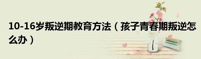 10-16歲叛逆期教育方法（孩子青春期叛逆怎么辦）