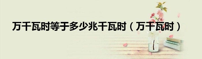 萬(wàn)千瓦時(shí)等于多少兆千瓦時(shí)（萬(wàn)千瓦時(shí)）