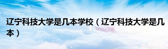 遼寧科技大學(xué)是幾本學(xué)校（遼寧科技大學(xué)是幾本）