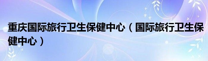 重慶國際旅行衛(wèi)生保健中心（國際旅行衛(wèi)生保健中心）