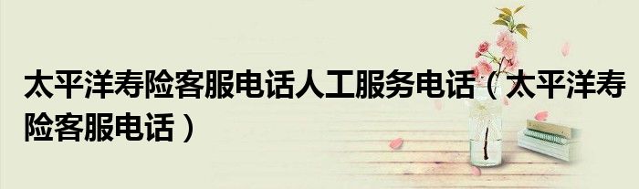 太平洋壽險(xiǎn)客服電話人工服務(wù)電話（太平洋壽險(xiǎn)客服電話）