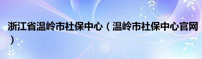 浙江省溫嶺市社保中心（溫嶺市社保中心官網(wǎng)）