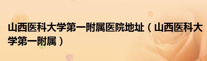 山西醫(yī)科大學(xué)第一附屬醫(yī)院地址（山西醫(yī)科大學(xué)第一附屬）