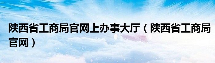陜西省工商局官網(wǎng)上辦事大廳（陜西省工商局官網(wǎng)）