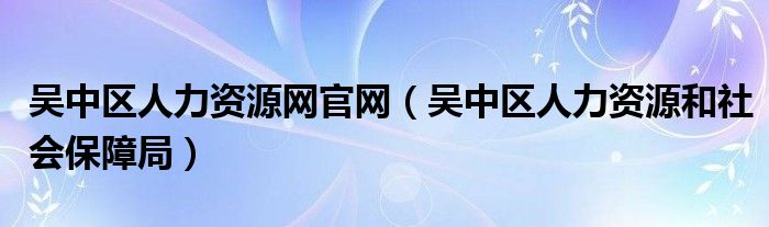 吳中區(qū)人力資源網(wǎng)官網(wǎng)（吳中區(qū)人力資源和社會(huì)保障局）