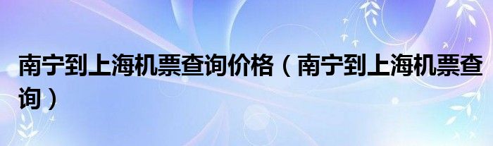南寧到上海機(jī)票查詢價(jià)格（南寧到上海機(jī)票查詢）