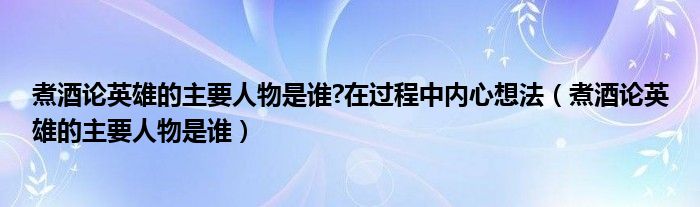 煮酒論英雄的主要人物是誰(shuí)?在過(guò)程中內(nèi)心想法（煮酒論英雄的主要人物是誰(shuí)）