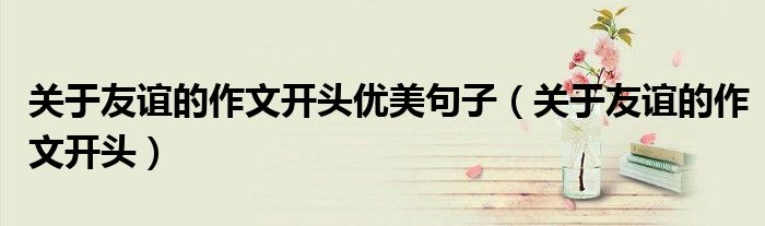 關(guān)于友誼的作文開頭優(yōu)美句子（關(guān)于友誼的作文開頭）