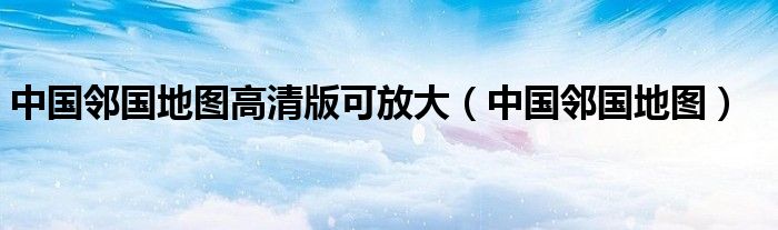 中國(guó)鄰國(guó)地圖高清版可放大（中國(guó)鄰國(guó)地圖）
