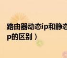 路由器動態(tài)ip和靜態(tài)ip的區(qū)別是什么（路由器動態(tài)ip和靜態(tài)ip的區(qū)別）