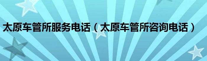 太原車管所服務(wù)電話（太原車管所咨詢電話）