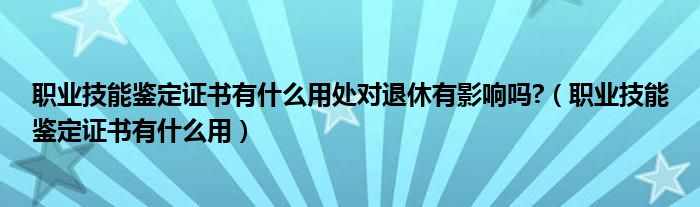 職業(yè)技能鑒定證書(shū)有什么用處對(duì)退休有影響嗎?（職業(yè)技能鑒定證書(shū)有什么用）