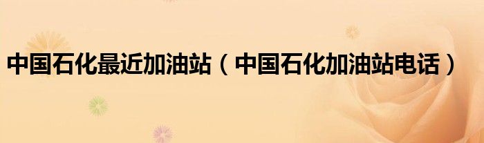 中國石化最近加油站（中國石化加油站電話）