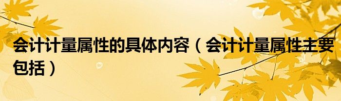 會(huì)計(jì)計(jì)量屬性的具體內(nèi)容（會(huì)計(jì)計(jì)量屬性主要包括）