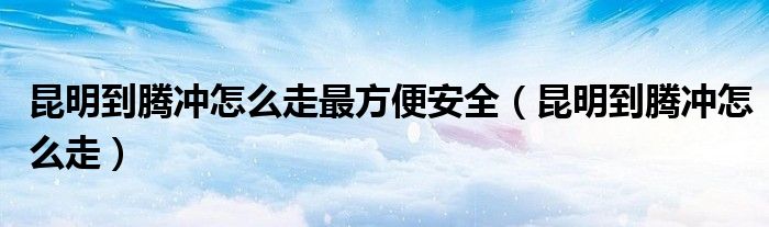 昆明到騰沖怎么走最方便安全（昆明到騰沖怎么走）