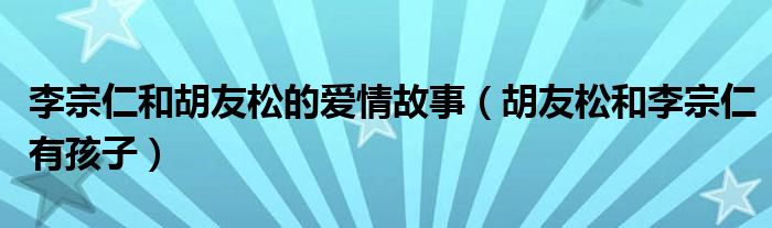 李宗仁和胡友松的愛情故事（胡友松和李宗仁有孩子）