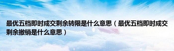 最優(yōu)五檔即時成交剩余轉限是什么意思（最優(yōu)五檔即時成交剩余撤銷是什么意思）