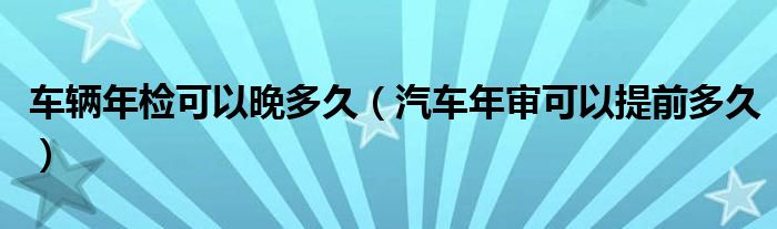 車輛年檢可以晚多久（汽車年審可以提前多久）