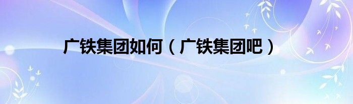 廣鐵集團如何（廣鐵集團吧）