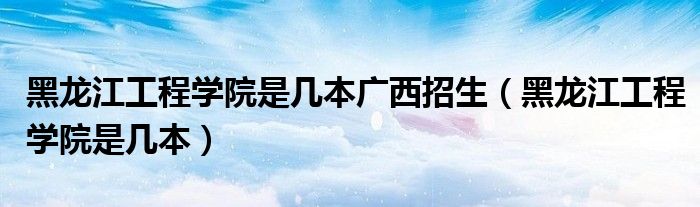 黑龍江工程學院是幾本廣西招生（黑龍江工程學院是幾本）