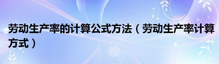 勞動生產(chǎn)率的計(jì)算公式方法（勞動生產(chǎn)率計(jì)算方式）