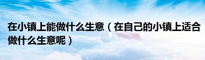 在小鎮(zhèn)上能做什么生意（在自己的小鎮(zhèn)上適合做什么生意呢）