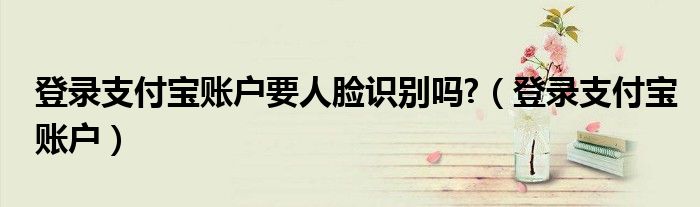 登錄支付寶賬戶要人臉識(shí)別嗎?（登錄支付寶賬戶）