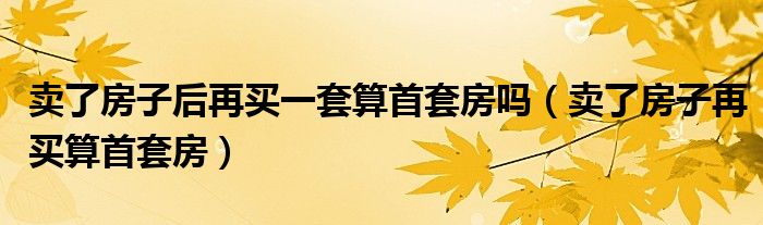 賣了房子后再買一套算首套房嗎（賣了房子再買算首套房）