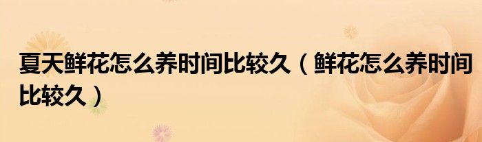 夏天鮮花怎么養(yǎng)時間比較久（鮮花怎么養(yǎng)時間比較久）