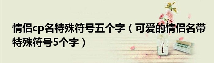 情侶cp名特殊符號五個字（可愛的情侶名帶特殊符號5個字）