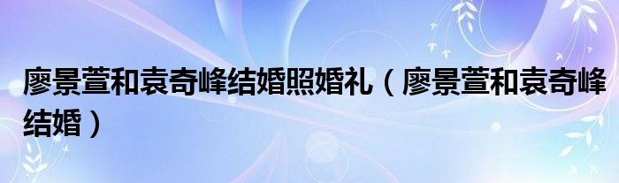 廖景萱和袁奇峰結婚照婚禮（廖景萱和袁奇峰結婚）