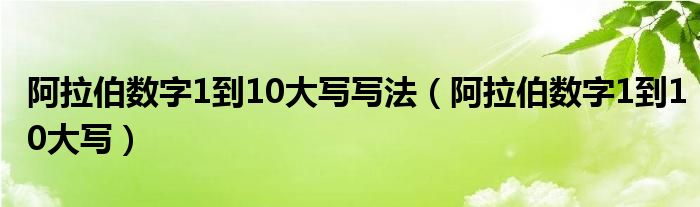 阿拉伯?dāng)?shù)字1到10大寫寫法（阿拉伯?dāng)?shù)字1到10大寫）