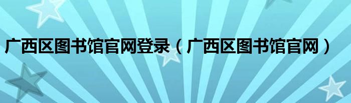廣西區(qū)圖書館官網(wǎng)登錄（廣西區(qū)圖書館官網(wǎng)）