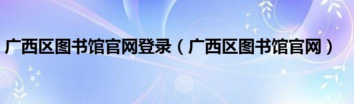 廣西區(qū)圖書館官網(wǎng)登錄（廣西區(qū)圖書館官網(wǎng)）