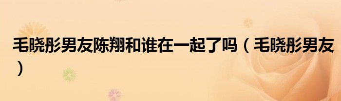 毛曉彤男友陳翔和誰在一起了嗎（毛曉彤男友）