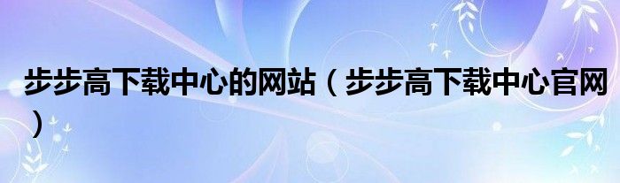 步步高下載中心的網(wǎng)站（步步高下載中心官網(wǎng)）